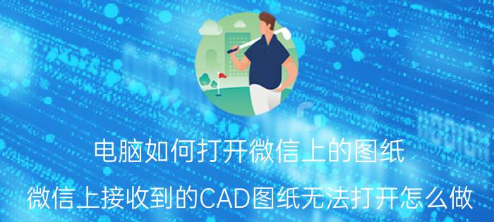 电脑如何打开微信上的图纸 微信上接收到的CAD图纸无法打开怎么做？